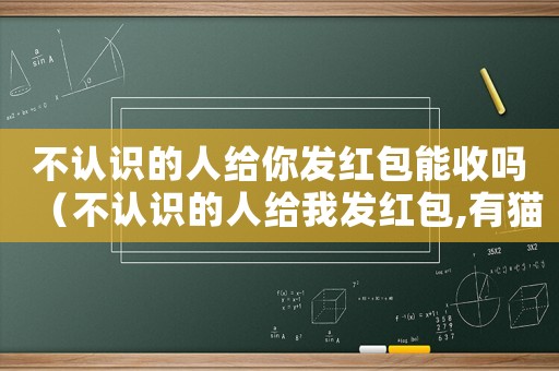 不認(rèn)識(shí)的人給你發(fā)紅包能收嗎（不認(rèn)識(shí)的人給我發(fā)紅包,有貓膩嗎）