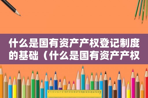 什么是國有資產(chǎn)產(chǎn)權(quán)登記制度的基礎(chǔ)（什么是國有資產(chǎn)產(chǎn)權(quán)登記制度）