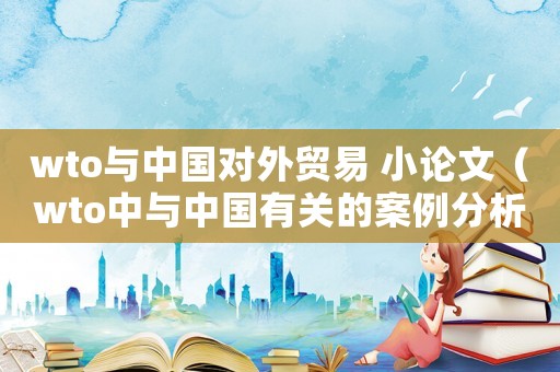 wto與中國對外貿(mào)易 小論文（wto中與中國有關(guān)的案例分析）