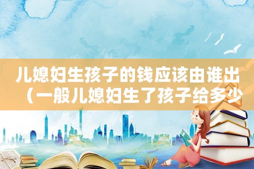 兒媳婦生孩子的錢應(yīng)該由誰(shuí)出（一般兒媳婦生了孩子給多少錢）