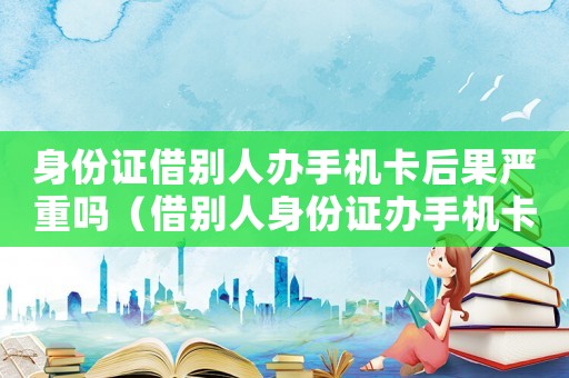 身份證借別人辦手機(jī)卡后果嚴(yán)重嗎（借別人身份證辦手機(jī)卡犯法嗎）