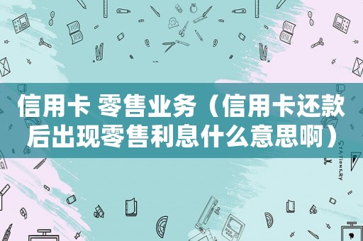 信用卡 零售業(yè)務(wù)（信用卡還款后出現(xiàn)零售利息什么意思啊）
