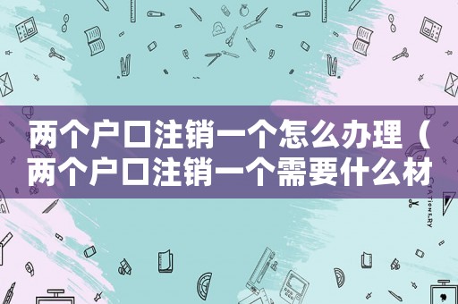 兩個(gè)戶口注銷一個(gè)怎么辦理（兩個(gè)戶口注銷一個(gè)需要什么材料）