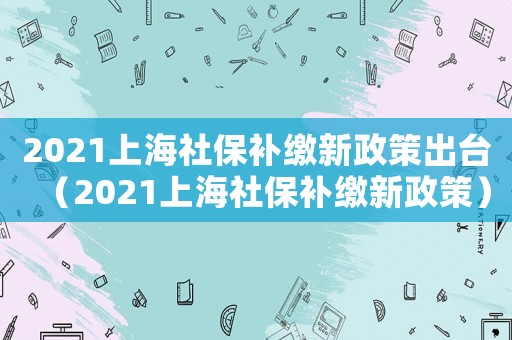 2021上海社保補(bǔ)繳新政策出臺(tái)（2021上海社保補(bǔ)繳新政策）