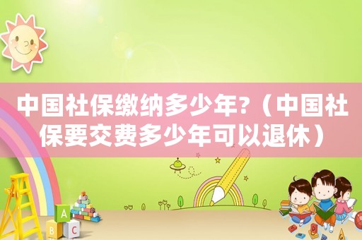 中國社保繳納多少年?（中國社保要交費多少年可以退休）