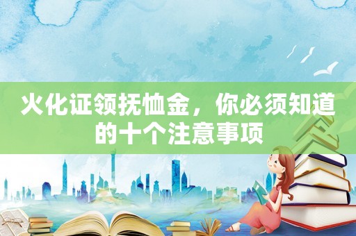 火化證領(lǐng)撫恤金，你必須知道的十個(gè)注意事項(xiàng)