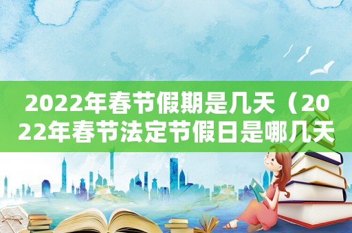 2022年春節(jié)假期是幾天（2022年春節(jié)法定節(jié)假日是哪幾天）