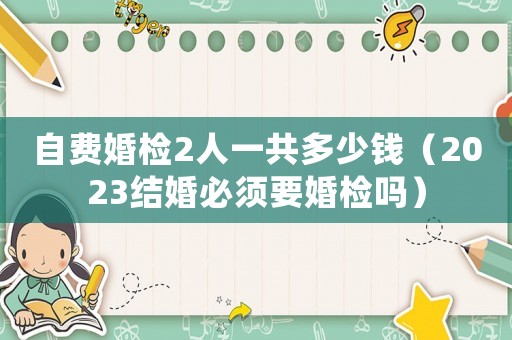 自費(fèi)婚檢2人一共多少錢（2023結(jié)婚必須要婚檢嗎）