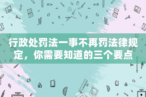 行政處罰法一事不再罰法律規(guī)定，你需要知道的三個要點
