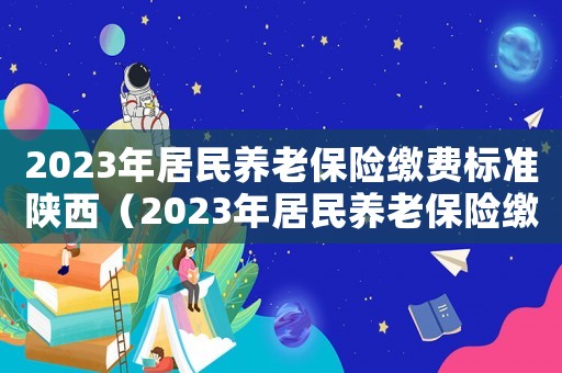 2023年居民養(yǎng)老保險(xiǎn)繳費(fèi)標(biāo)準(zhǔn)陜西（2023年居民養(yǎng)老保險(xiǎn)繳費(fèi)標(biāo)準(zhǔn)）