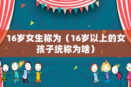 16歲女生稱為（16歲以上的女孩子統(tǒng)稱為啥）