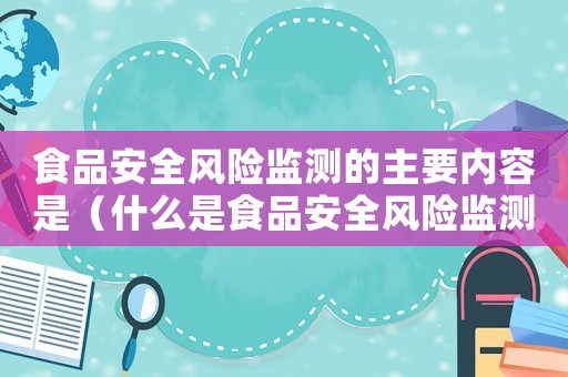 食品安全風(fēng)險(xiǎn)監(jiān)測(cè)的主要內(nèi)容是（什么是食品安全風(fēng)險(xiǎn)監(jiān)測(cè)制度內(nèi)容）