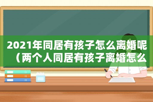2021年同居有孩子怎么離婚呢（兩個人同居有孩子離婚怎么離）