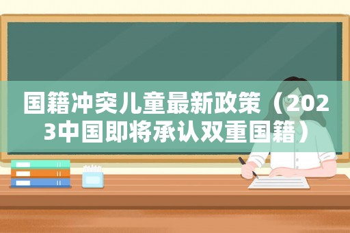 國(guó)籍沖突兒童最新政策（2023中國(guó)即將承認(rèn)雙重國(guó)籍）