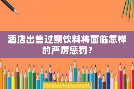 酒店出售過(guò)期飲料將面臨怎樣的嚴(yán)厲懲罰？