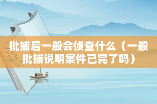 批捕后一般會(huì)偵查什么（一般批捕說明案件已完了嗎）