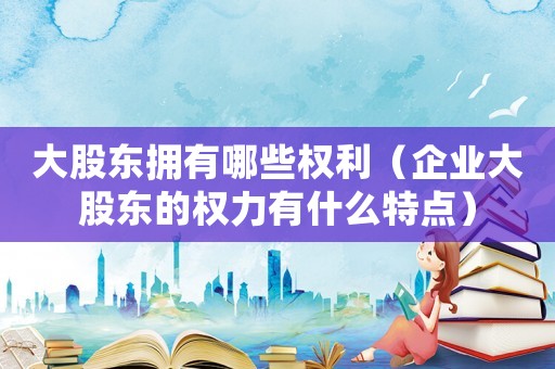 大股東擁有哪些權(quán)利（企業(yè)大股東的權(quán)力有什么特點(diǎn)）