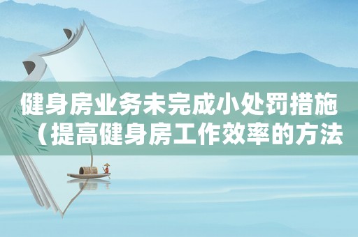 健身房業(yè)務未完成小處罰措施（提高健身房工作效率的方法）
