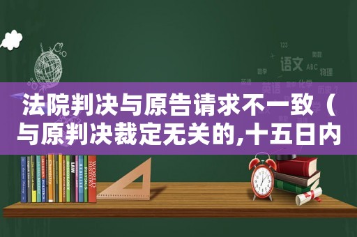 法院判決與原告請(qǐng)求不一致（與原判決裁定無關(guān)的,十五日內(nèi)起訴）