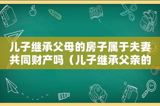 兒子繼承父母的房子屬于夫妻共同財(cái)產(chǎn)嗎（兒子繼承父親的房產(chǎn)需要交稅嗎）