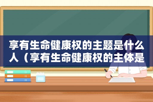 享有生命健康權(quán)的主題是什么人（享有生命健康權(quán)的主體是哪一類人）