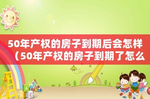 50年產(chǎn)權(quán)的房子到期后會怎樣（50年產(chǎn)權(quán)的房子到期了怎么辦）