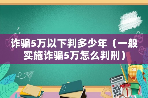 詐騙5萬以下判多少年（一般實(shí)施詐騙5萬怎么判刑）