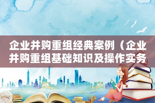 企業(yè)并購(gòu)重組經(jīng)典案例（企業(yè)并購(gòu)重組基礎(chǔ)知識(shí)及操作實(shí)務(wù)）