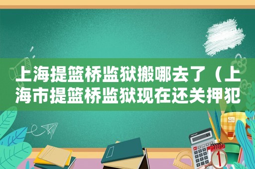上海提籃橋監(jiān)獄搬哪去了（上海市提籃橋監(jiān)獄現(xiàn)在還關(guān)押犯人嗎?）