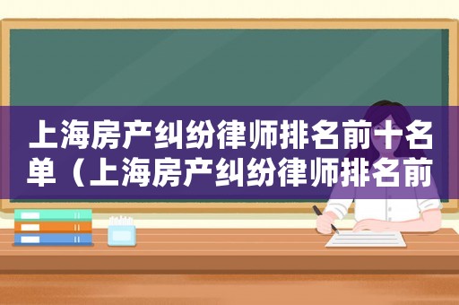 上海房產(chǎn)糾紛律師排名前十名單（上海房產(chǎn)糾紛律師排名前十名）