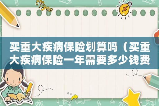 買重大疾病保險(xiǎn)劃算嗎（買重大疾病保險(xiǎn)一年需要多少錢費(fèi)用）