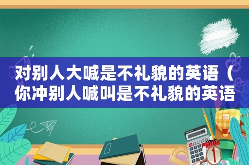 對(duì)別人大喊是不禮貌的英語(yǔ)（你沖別人喊叫是不禮貌的英語(yǔ)）