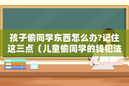孩子偷同學(xué)東西怎么辦?記住這三點（兒童偷同學(xué)的錢犯法嗎怎么處理）