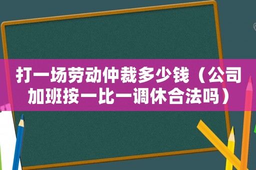 打一場勞動(dòng)仲裁多少錢（公司加班按一比一調(diào)休合法嗎）