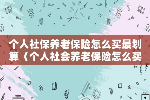 個(gè)人社保養(yǎng)老保險(xiǎn)怎么買最劃算（個(gè)人社會(huì)養(yǎng)老保險(xiǎn)怎么買最劃算）