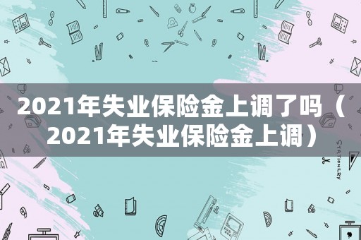 2021年失業(yè)保險(xiǎn)金上調(diào)了嗎（2021年失業(yè)保險(xiǎn)金上調(diào)）