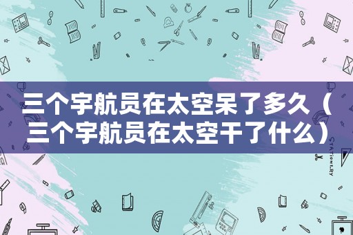 三個(gè)宇航員在太空呆了多久（三個(gè)宇航員在太空干了什么）