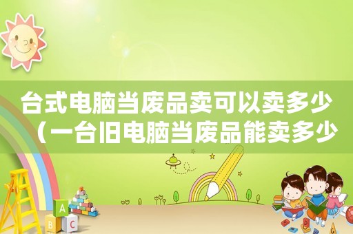 臺式電腦當(dāng)廢品賣可以賣多少（一臺舊電腦當(dāng)廢品能賣多少錢）