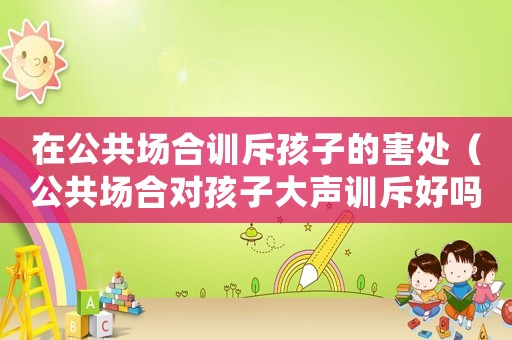 在公共場(chǎng)合訓(xùn)斥孩子的害處（公共場(chǎng)合對(duì)孩子大聲訓(xùn)斥好嗎）