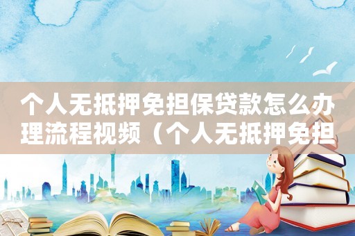 個人無抵押免擔(dān)保貸款怎么辦理流程視頻（個人無抵押免擔(dān)保貸款怎么辦理流程）