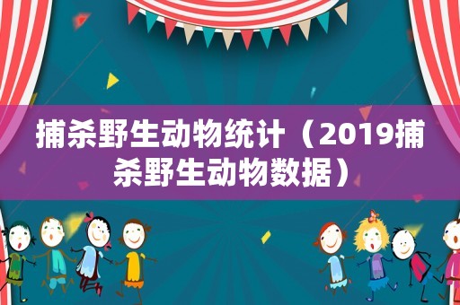 捕殺野生動物統(tǒng)計（2019捕殺野生動物數(shù)據(jù)）