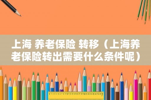上海 養(yǎng)老保險 轉(zhuǎn)移（上海養(yǎng)老保險轉(zhuǎn)出需要什么條件呢）