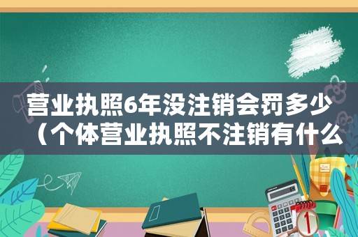 營業(yè)執(zhí)照6年沒注銷會罰多少（個體營業(yè)執(zhí)照不注銷有什么后果和影響）