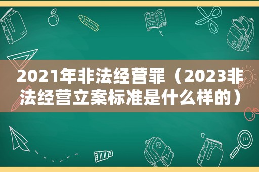 2021年非法經(jīng)營(yíng)罪（2023非法經(jīng)營(yíng)立案標(biāo)準(zhǔn)是什么樣的）