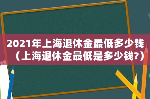 2021年上海退休金最低多少錢（上海退休金最低是多少錢?）