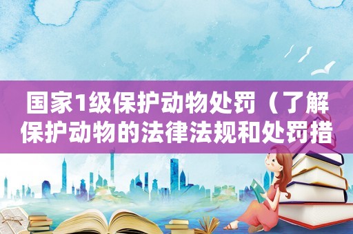 國家1級保護動物處罰（了解保護動物的法律法規(guī)和處罰措施）