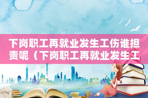 下崗職工再就業(yè)發(fā)生工傷誰擔(dān)責(zé)呢（下崗職工再就業(yè)發(fā)生工傷誰擔(dān)責(zé)）