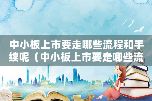中小板上市要走哪些流程和手續(xù)呢（中小板上市要走哪些流程和手續(xù)）