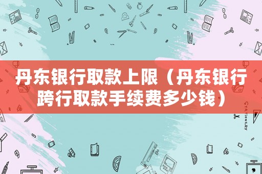 丹東銀行取款上限（丹東銀行跨行取款手續(xù)費(fèi)多少錢）