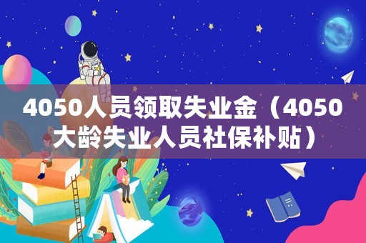 4050人員領(lǐng)取失業(yè)金（4050大齡失業(yè)人員社保補貼）